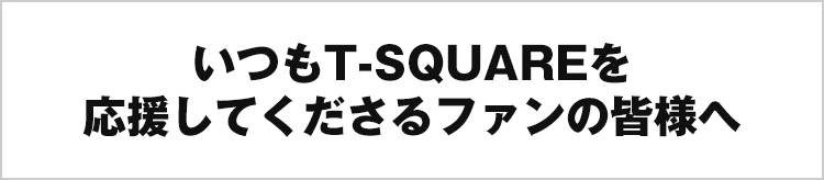 いつもT-SQUAREを応援してくださるファンの皆様へ